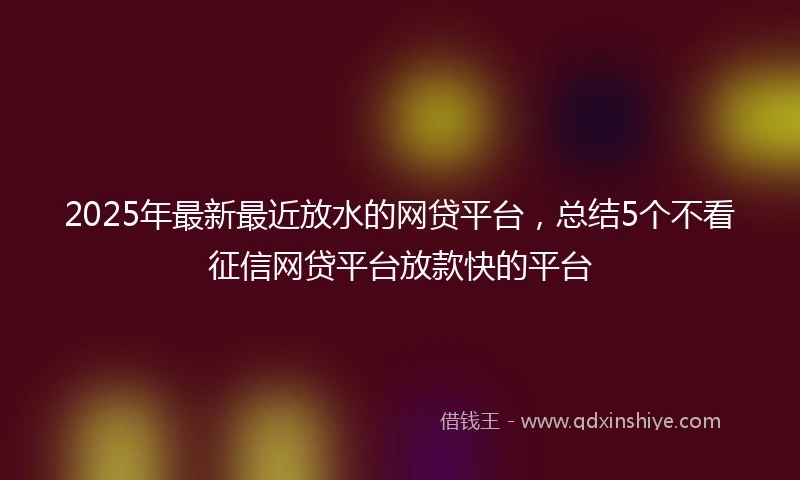 2025年最新最近放水的网贷平台，总结5个不看征信网贷平台放款快的平台