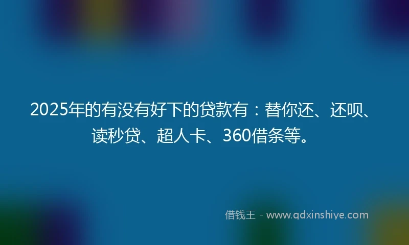 2025年的有没有好下的贷款有：替你还、还呗、读秒贷、超人卡、360借条等。