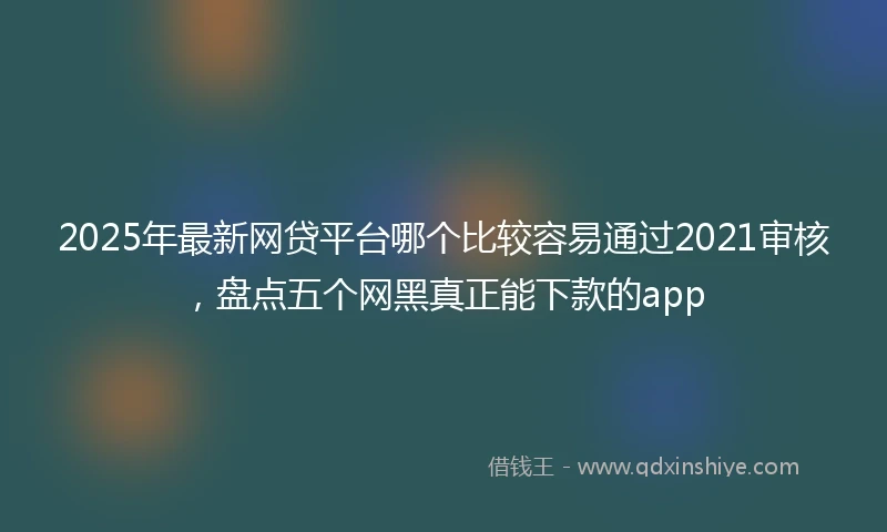 2025年最新网贷平台哪个比较容易通过2021审核，盘点五个网黑真正能下款的app