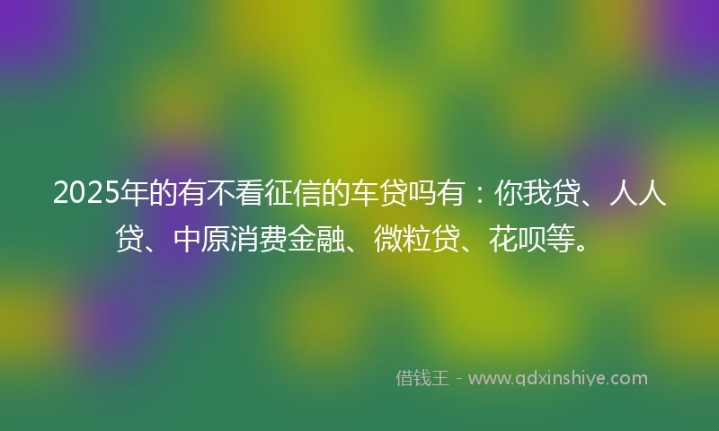 2025年的有不看征信的车贷吗有：你我贷、人人贷、中原消费金融、微粒贷、花呗等。