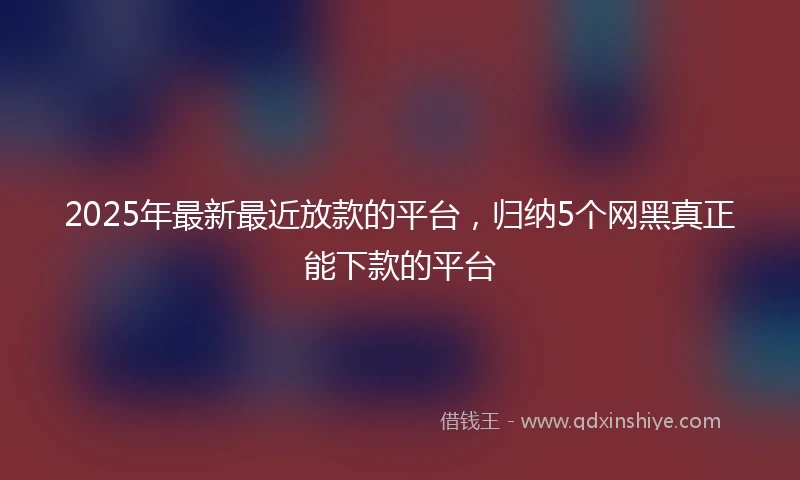 2025年最新最近放款的平台，归纳5个网黑真正能下款的平台