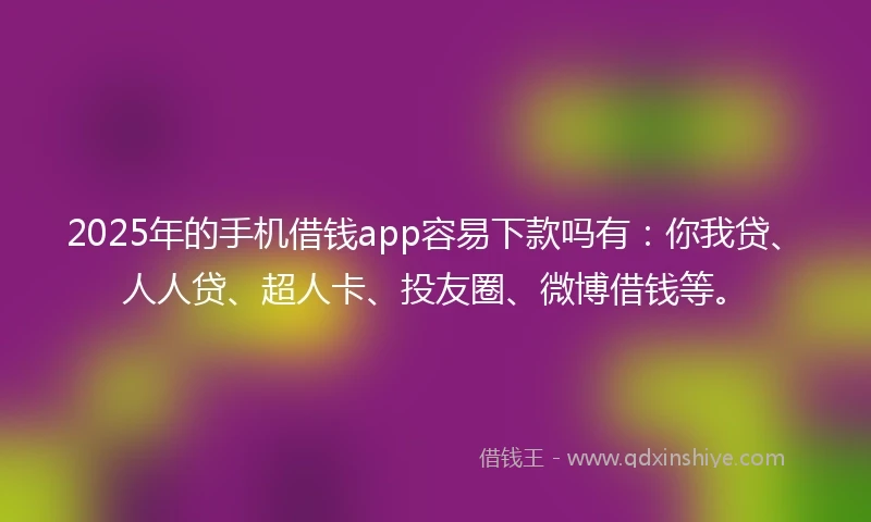 2025年的手机借钱app容易下款吗有：你我贷、人人贷、超人卡、投友圈、微博借钱等。