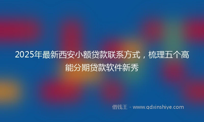 2025年最新西安小额贷款联系方式，梳理五个高能分期贷款软件新秀