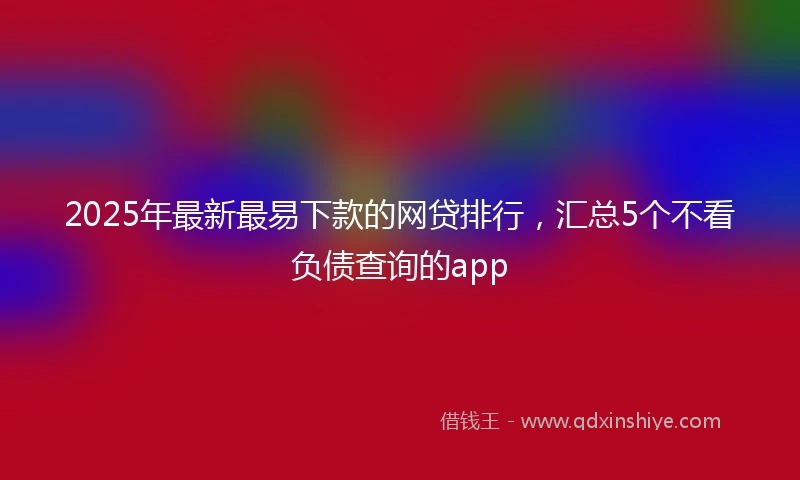 2025年最新最易下款的网贷排行，汇总5个不看负债查询的app