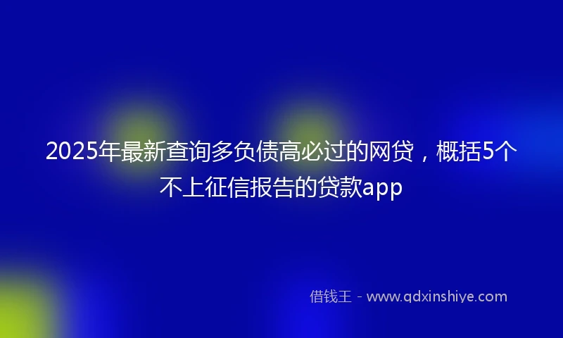 2025年最新查询多负债高必过的网贷，概括5个不上征信报告的贷款app