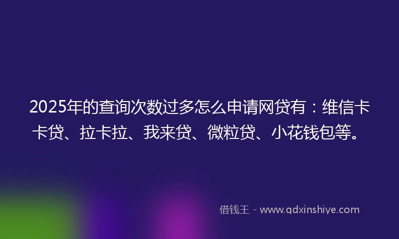 2025年的查询次数过多怎么申请网贷有：维信卡卡贷、拉卡拉、我来贷、微粒贷、小花钱包等。