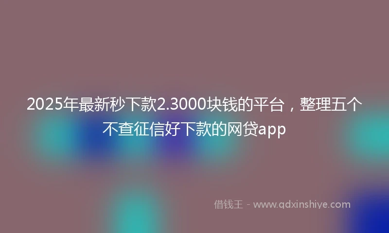 2025年最新秒下款2.3000块钱的平台，整理五个不查征信好下款的网贷app