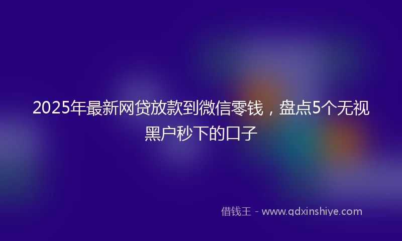 2025年最新网贷放款到微信零钱，盘点5个无视黑户秒下的口子
