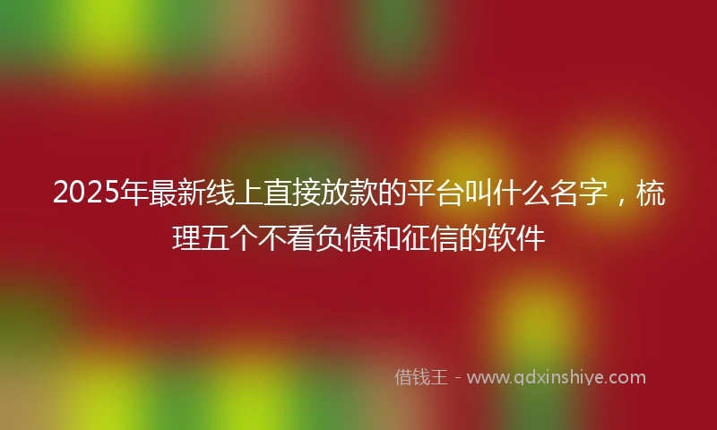 2025年最新线上直接放款的平台叫什么名字，梳理五个不看负债和征信的软件