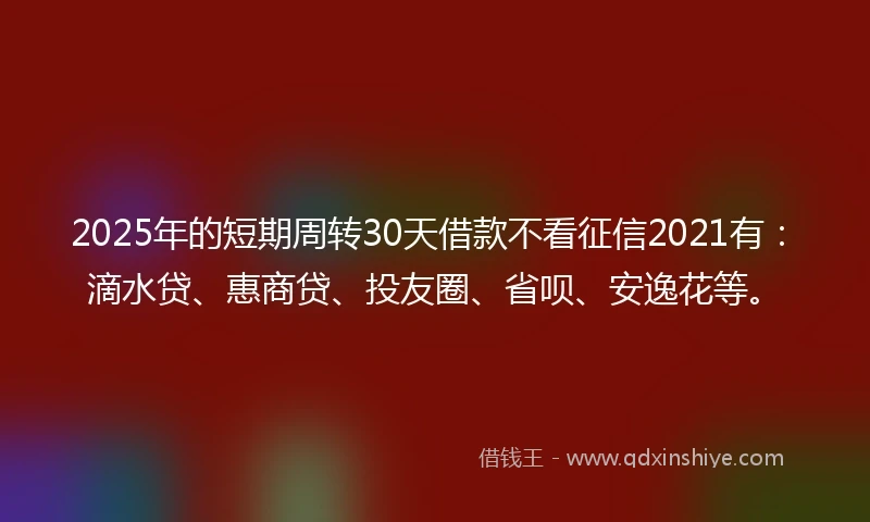 2025年的短期周转30天借款不看征信2021有：滴水贷、惠商贷、投友圈、省呗、安逸花等。