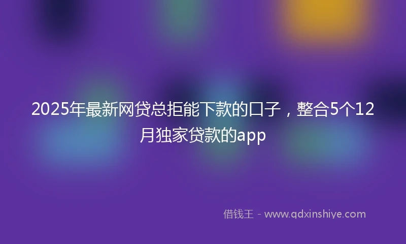 2025年最新网贷总拒能下款的口子，整合5个12月独家贷款的app
