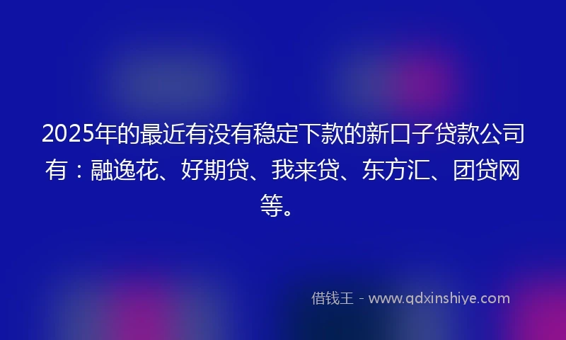 2025年的最近有没有稳定下款的新口子贷款公司有：融逸花、好期贷、我来贷、东方汇、团贷网等。