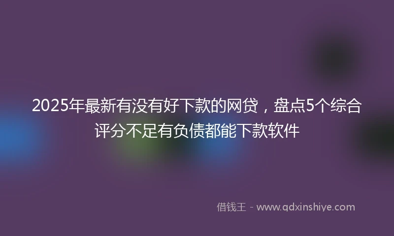 2025年最新有没有好下款的网贷，盘点5个综合评分不足有负债都能下款软件