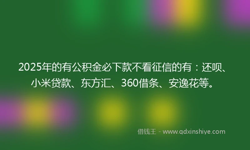 2025年的有公积金必下款不看征信的有：还呗、小米贷款、东方汇、360借条、安逸花等。