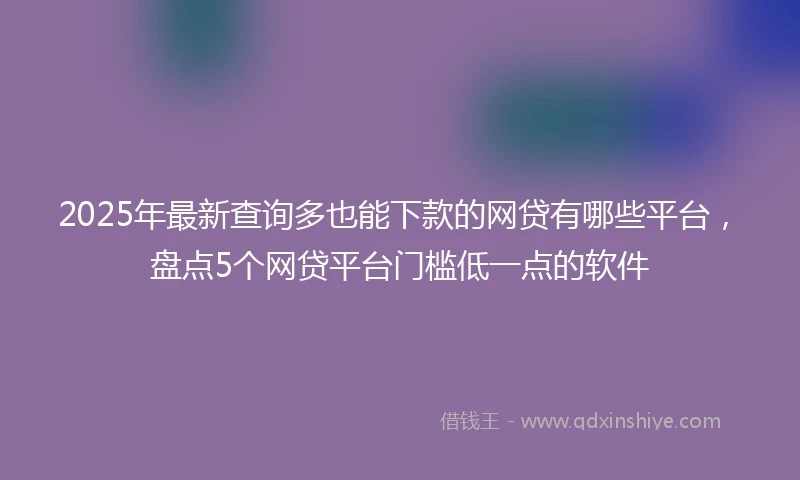 2025年最新查询多也能下款的网贷有哪些平台，盘点5个网贷平台门槛低一点的软件