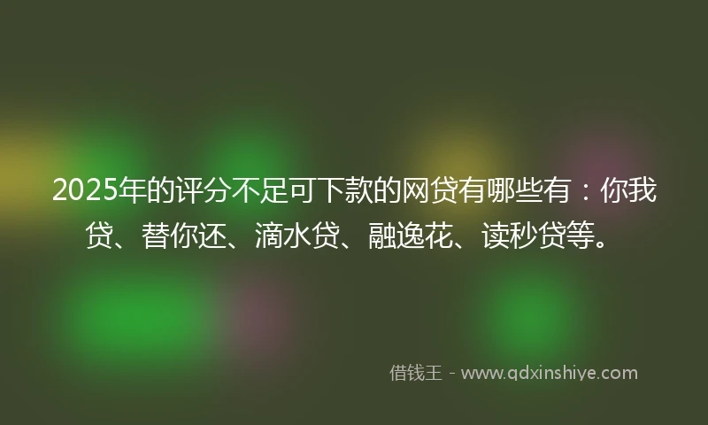 2025年的评分不足可下款的网贷有哪些有：你我贷、替你还、滴水贷、融逸花、读秒贷等。