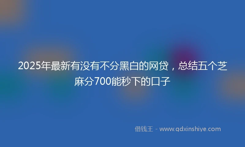 2025年最新有没有不分黑白的网贷，总结五个芝麻分700能秒下的口子