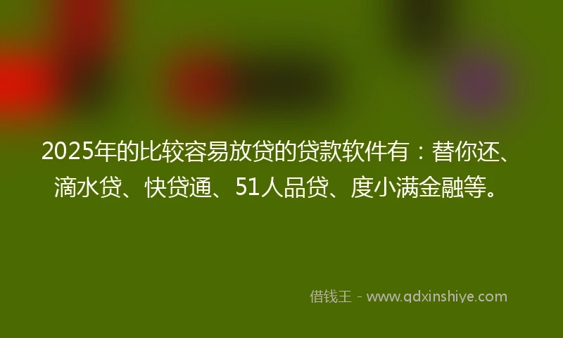 2025年的比较容易放贷的贷款软件有：替你还、滴水贷、快贷通、51人品贷、度小满金融等。