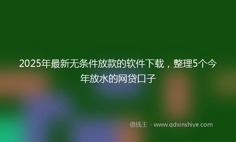 2025年最新无条件放款的软件下载，整理5个今年放水的网贷口子
