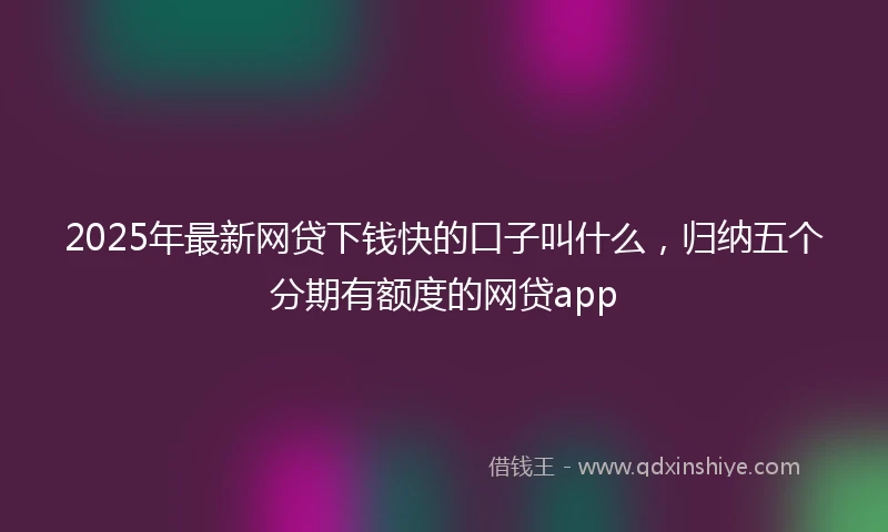 2025年最新网贷下钱快的口子叫什么，归纳五个分期有额度的网贷app