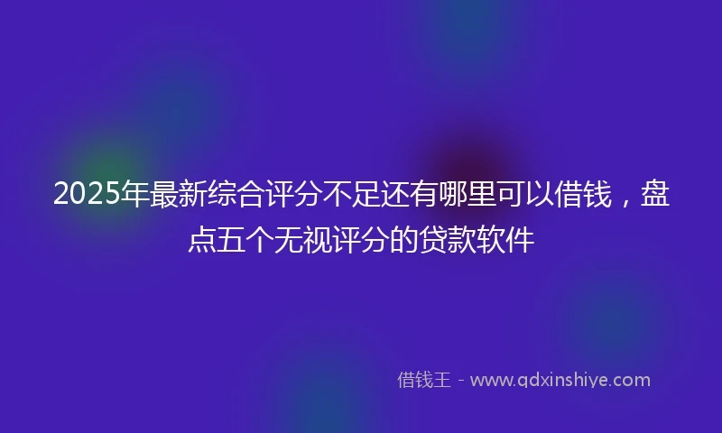 2025年最新综合评分不足还有哪里可以借钱，盘点五个无视评分的贷款软件