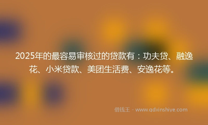 2025年的最容易审核过的贷款有：功夫贷、融逸花、小米贷款、美团生活费、安逸花等。