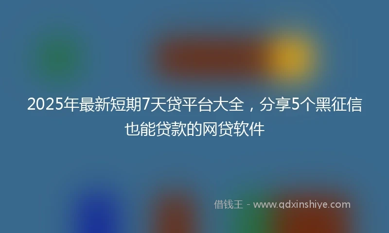 2025年最新短期7天贷平台大全，分享5个黑征信也能贷款的网贷软件