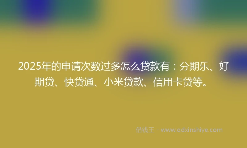 2025年的申请次数过多怎么贷款有：分期乐、好期贷、快贷通、小米贷款、信用卡贷等。