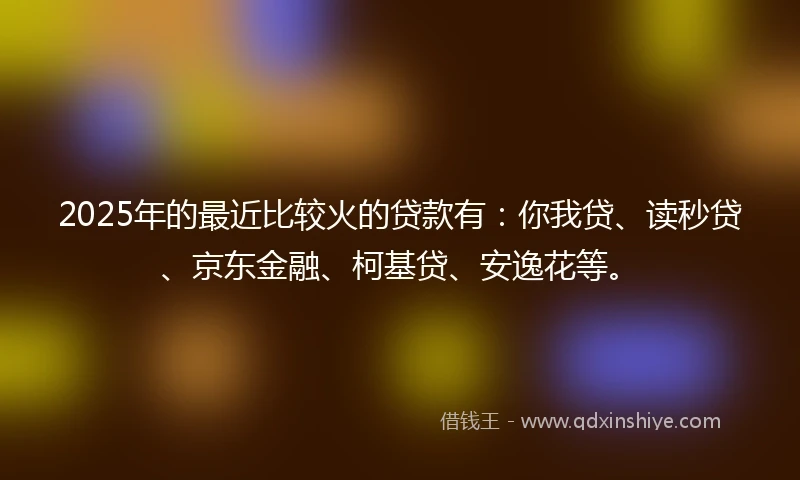 2025年的最近比较火的贷款有：你我贷、读秒贷、京东金融、柯基贷、安逸花等。