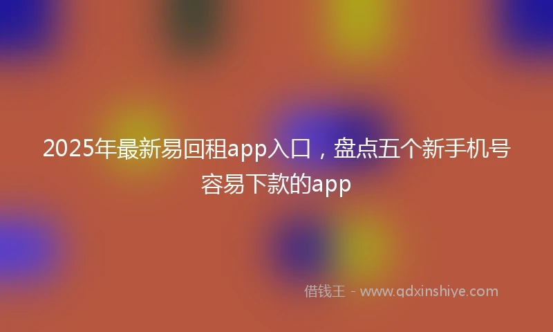 2025年最新易回租app入口，盘点五个新手机号容易下款的app