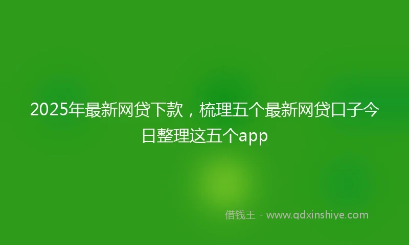 2025年最新网贷下款，梳理五个最新网贷口子今日整理这五个app
