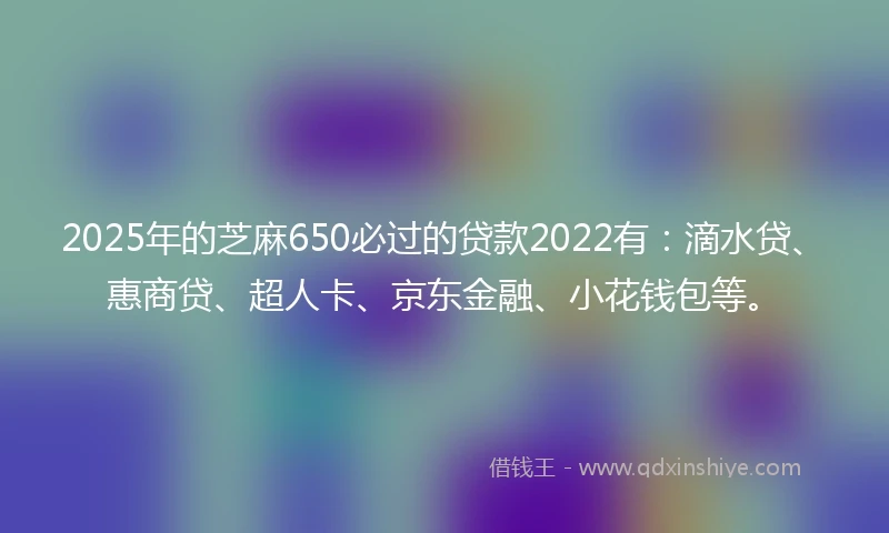 2025年的芝麻650必过的贷款2022有：滴水贷、惠商贷、超人卡、京东金融、小花钱包等。