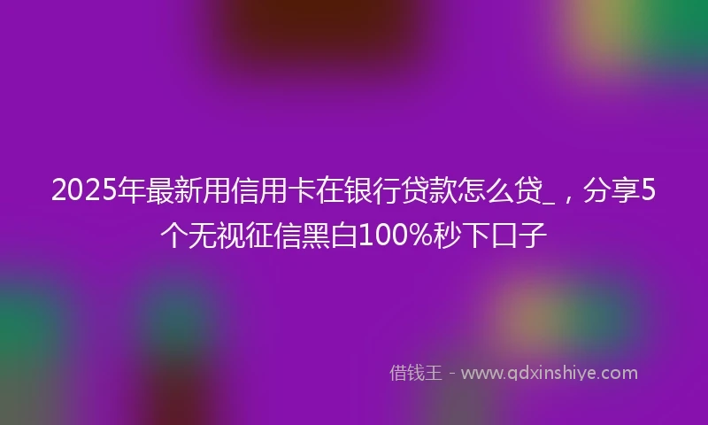 2025年最新用信用卡在银行贷款怎么贷_，分享5个无视征信黑白100%秒下口子