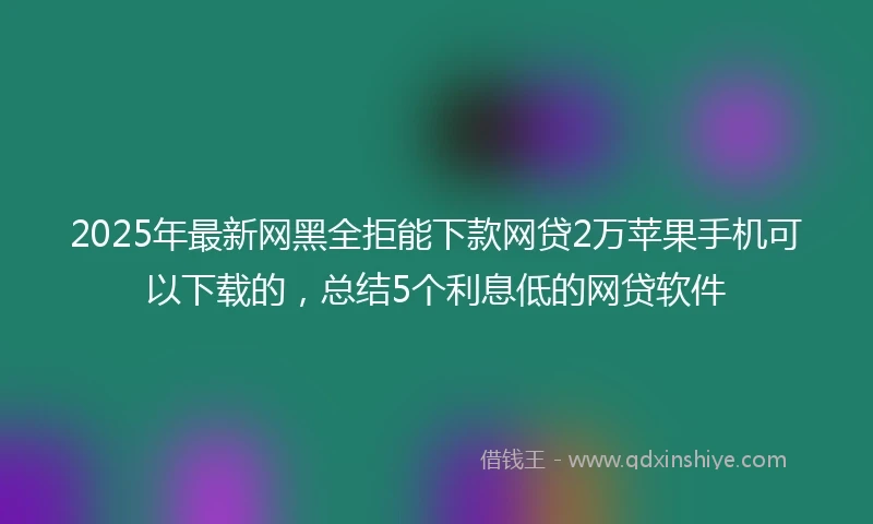 2025年最新网黑全拒能下款网贷2万苹果手机可以下载的，总结5个利息低的网贷软件