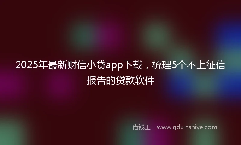 2025年最新财信小贷app下载，梳理5个不上征信报告的贷款软件