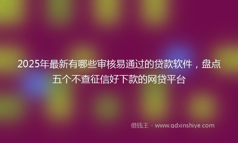 2025年最新有哪些审核易通过的贷款软件，盘点五个不查征信好下款的网贷平台