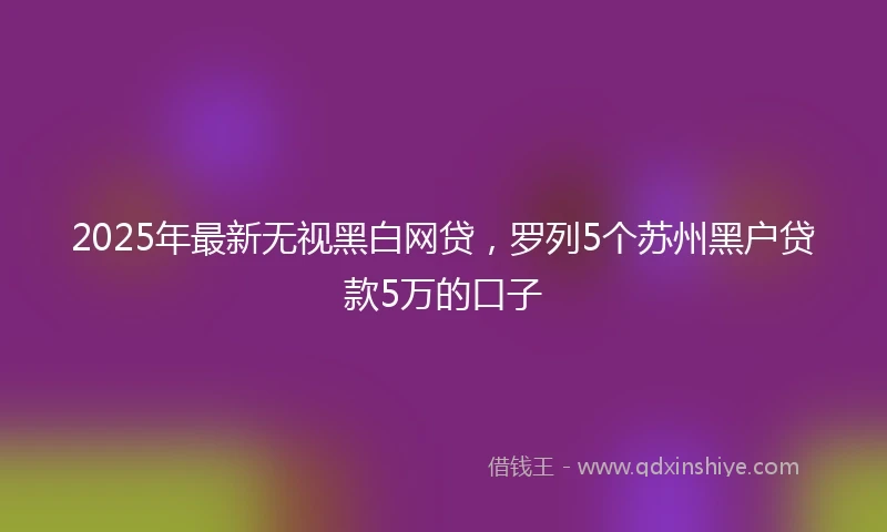 2025年最新无视黑白网贷，罗列5个苏州黑户贷款5万的口子