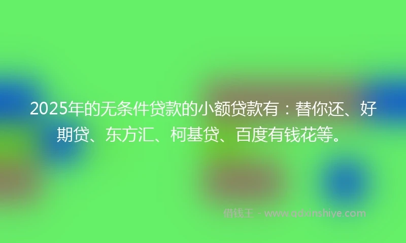 2025年的无条件贷款的小额贷款有：替你还、好期贷、东方汇、柯基贷、百度有钱花等。