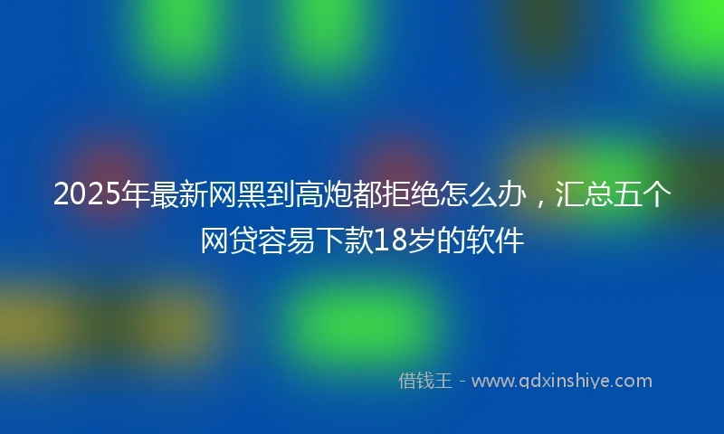 2025年最新网黑到高炮都拒绝怎么办，汇总五个网贷容易下款18岁的软件