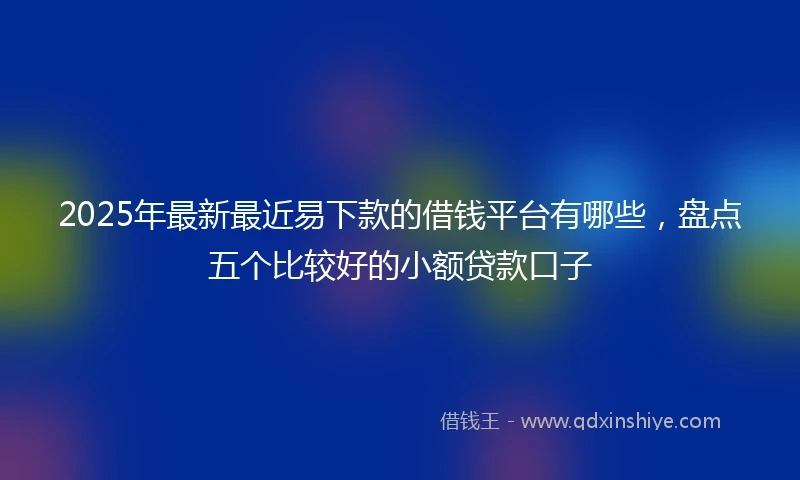 2025年最新最近易下款的借钱平台有哪些，盘点五个比较好的小额贷款口子