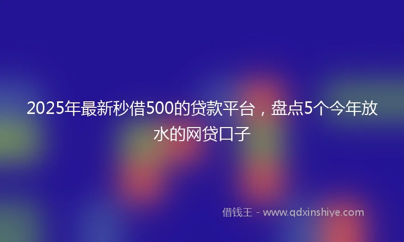 2025年最新秒借500的贷款平台，盘点5个今年放水的网贷口子