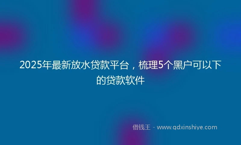 2025年最新放水贷款平台，梳理5个黑户可以下的贷款软件