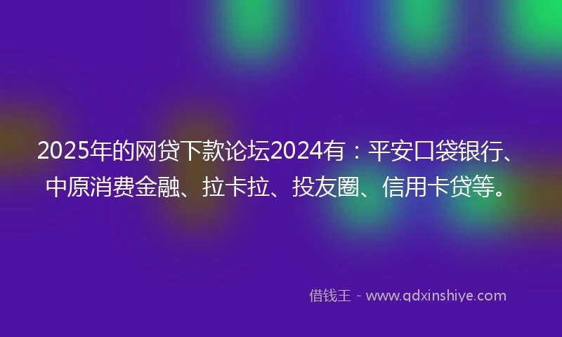 2025年的网贷下款论坛2024有：平安口袋银行、中原消费金融、拉卡拉、投友圈、信用卡贷等。