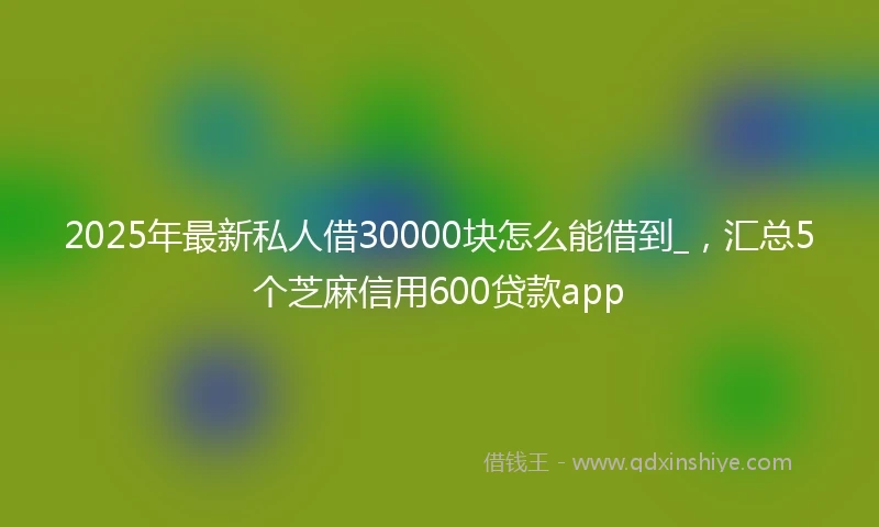 2025年最新私人借30000块怎么能借到_，汇总5个芝麻信用600贷款app