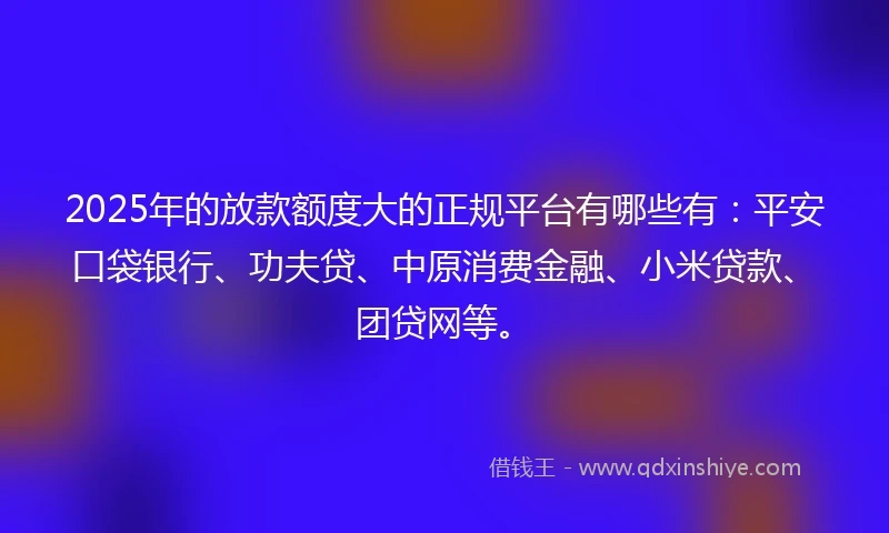 2025年的放款额度大的正规平台有哪些有：平安口袋银行、功夫贷、中原消费金融、小米贷款、团贷网等。