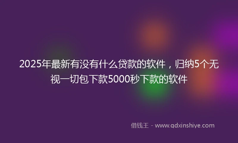 2025年最新有没有什么贷款的软件，归纳5个无视一切包下款5000秒下款的软件