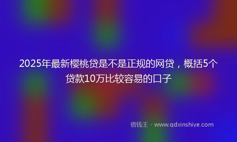 2025年最新樱桃贷是不是正规的网贷，概括5个贷款10万比较容易的口子