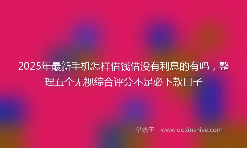 2025年最新手机怎样借钱借没有利息的有吗，整理五个无视综合评分不足必下款口子