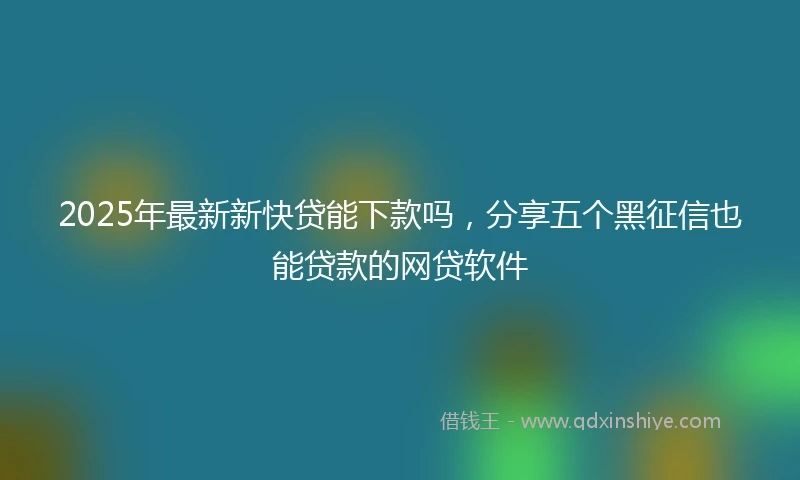 2025年最新新快贷能下款吗，分享五个黑征信也能贷款的网贷软件