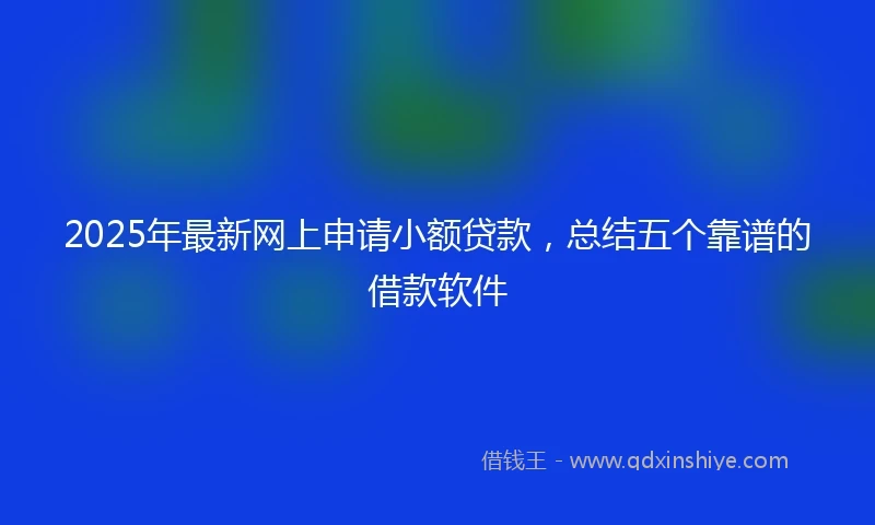 2025年最新网上申请小额贷款，总结五个靠谱的借款软件